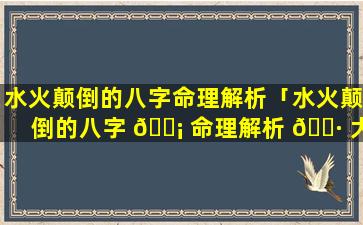 水火颠倒的八字命理解析「水火颠倒的八字 🐡 命理解析 🌷 大全」